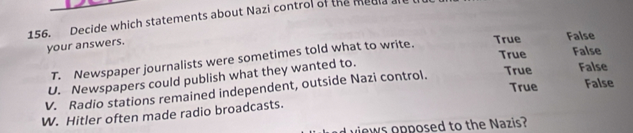 Decide which statements about Nazi control of the media
your answers.
True False
True False
T. Newspaper journalists were sometimes told what to write.
U. Newspapers could publish what they wanted to.
V. Radio stations remained independent, outside Nazi control.
True False
True False
W. Hitler often made radio broadcasts.
views opposed to the Nazis?