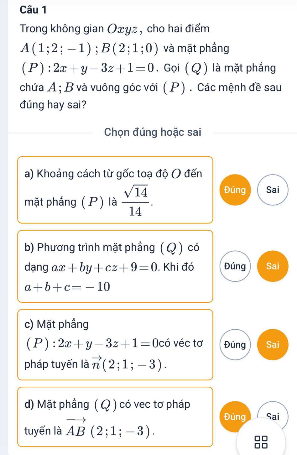 Trong không gian Oxyz, cho hai điểm
A(1;2;-1); B(2;1;0) và mặt phẳng
(P):2x+y-3z+1=0. Gọi ( Q ) là mặt phẳng 
chứa A; B và vuông góc với ( P) . Các mệnh đề sau 
đúng hay sai? 
Chọn đúng hoặc sai 
a) Khoảng cách từ gốc toạ độ O đến 
mặt phẳng (P) là  sqrt(14)/14 . 
Đúng Sai 
b) Phương trình mặt phẳng ( Q ) có 
dạng ax+by+cz+9=0. Khi đó Đúng Sai
a+b+c=-10
c) Mặt phẳng
(P):2x+y-3z+1=0 c° 6 véc tơ Đúng Sai 
pháp tuyến là vector n(2;1;-3). 
d) Mặt phẳng ( Q ) có vec tơ pháp 
tuyến là vector AB(2;1;-3). 
Đúng Sai