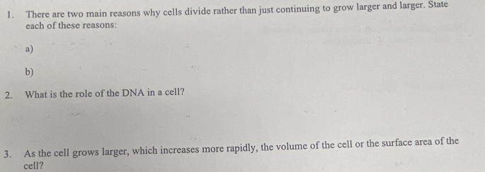 There are two main reasons why cells divide rather than just continuing to grow larger and larger. State 
each of these reasons: 
a) 
b) 
2. What is the role of the DNA in a cell? 
3. As the cell grows larger, which increases more rapidly, the volume of the cell or the surface area of the 
cell?