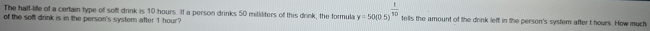 The half-life of a certain type of soft drink is 10 hours. If a person drinks 50 milliliters of this drink, the formula y=50(0.5)^ t/10  tells the amount of the drink left in the person's system after t hours. How much 
of the soft drink is in the person's system after 1 hour?