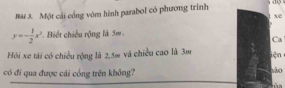 Một cái cổng vòm hình parabol có phương trình
xe
y=- 1/2 x^2. Biết chiều rộng là 5m. 
Ca 
Hỏi xe tải có chiều rộng là 2, 5m và chiều cao là 3m
iện 
có đi qua được cái cổng trên không? 
hào