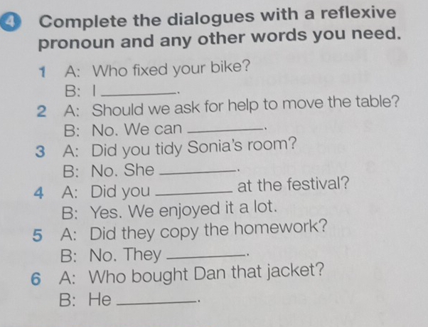 ④ Complete the dialogues with a reflexive 
pronoun and any other words you need. 
1 A: Who fixed your bike? 
B： I_ 
. 
2 A: Should we ask for help to move the table? 
B: No. We can_ 
. 
3 A: Did you tidy Sonia's room? 
B: No. She_ 
4 A: Did you _at the festival? 
B: Yes. We enjoyed it a lot. 
5 A: Did they copy the homework? 
B: No. They_ 
. 
6 A: Who bought Dan that jacket? 
B: He _.