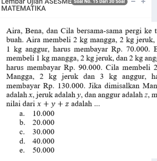 Lembar Ujian ASESME Soal No. 15 Dari 30 Soal
MATEMATIKA
Aira, Bena, dan Cila bersama-sama pergi ke t
buah. Aira membeli 2 kg mangga, 2 kg jeruk,
1 kg anggur, harus membayar Rp. 70.000. E
membeli 1 kg mangga, 2 kg jeruk, dan 2 kg ang
harus membayar Rp. 90.000. Cila membeli 2
Mangga, 2 kg jeruk dan 3 kg anggur, ha
membayar Rp. 130.000. Jika dimisalkan Man
adalah x, jeruk adalah y, dan anggur adalah z, m
nilai dari x+y+z adalah ...
a. 10.000
b. 20.000
c. 30.000
d. 40.000
e. 50.000