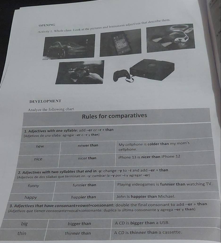 Activity 1. Whole class. Look at the pictures and brainstorm adjectives that describe them. 
DEVELOPMENT 
Analyze the following chart. 
Rules for comparatives 
1. Adjectives with one syllable: add -er or -r + than 
(Adjetivos de una sílaba; agregar -er o -r y than) 
new newer than My cellphone is colder than my mom's 
cellphone. 
nice nicer than iPhone 13 is nicer than iPhone 12
2. Adjectives with two syllables that end in -y: change −y to -i and add —er + than 
(Adjetivos de dos silabas que terminan en -y: cambiar la -y por -i y agregar —er) 
funny funnier than Playing videogames is funnier than watching TV. 
happy happier than John is happier than Michael. 
3. Adjectives that have consonant+vowel+consonant: double the final consonant to add —er + than 
(Adjetivos que tienen consonante+vocal+consonante: duplica la última consonante y agrega —er y than) 
big bigger than A CD is bigger than a USB. 
thin thinner than A CD is thinner than a cassette.