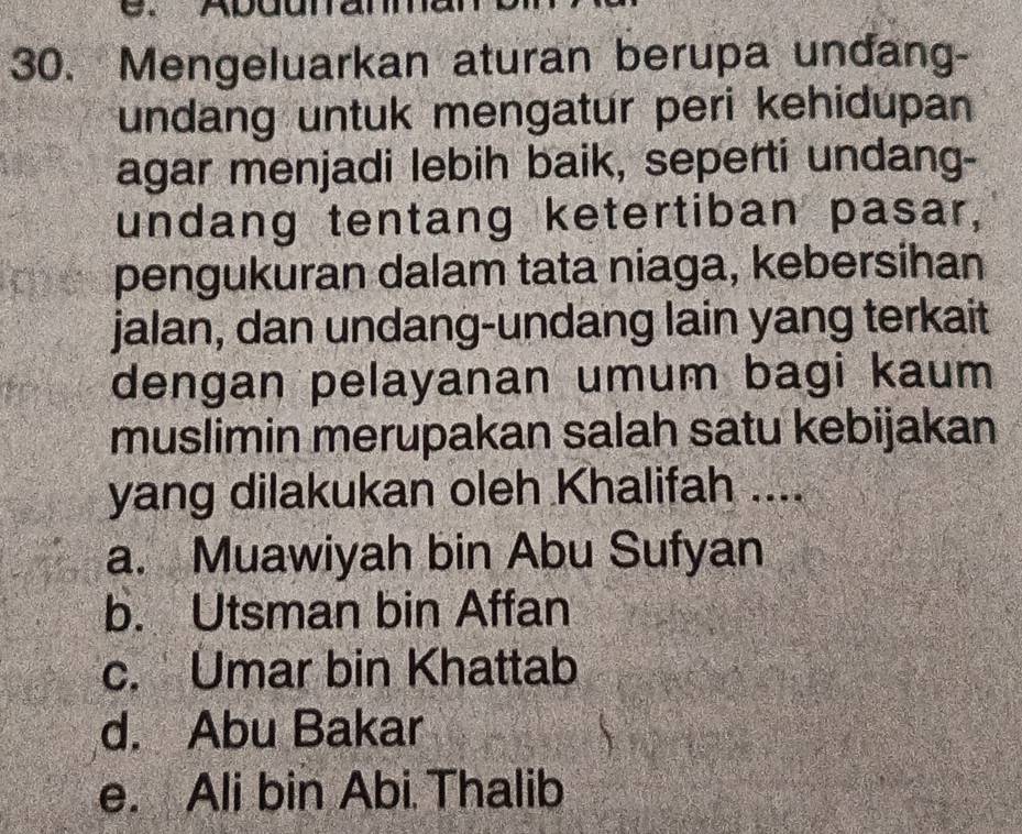 Mengeluarkan aturan berupa undang-
undang untuk mengatur peri kehidupan
agar menjadi lebih baik, seperti undang-
undang tentang ketertiban pasar,
pengukuran dalam tata niaga, kebersihan
jalan, dan undang-undang lain yang terkait
dengan pelayanan umum bagi kaum 
muslimin merupakan salah satu kebijakan
yang dilakukan oleh Khalifah ....
a. Muawiyah bin Abu Sufyan
b. Utsman bin Affan
c. Umar bin Khattab
d. Abu Bakar
e. Ali bin Abi Thalib