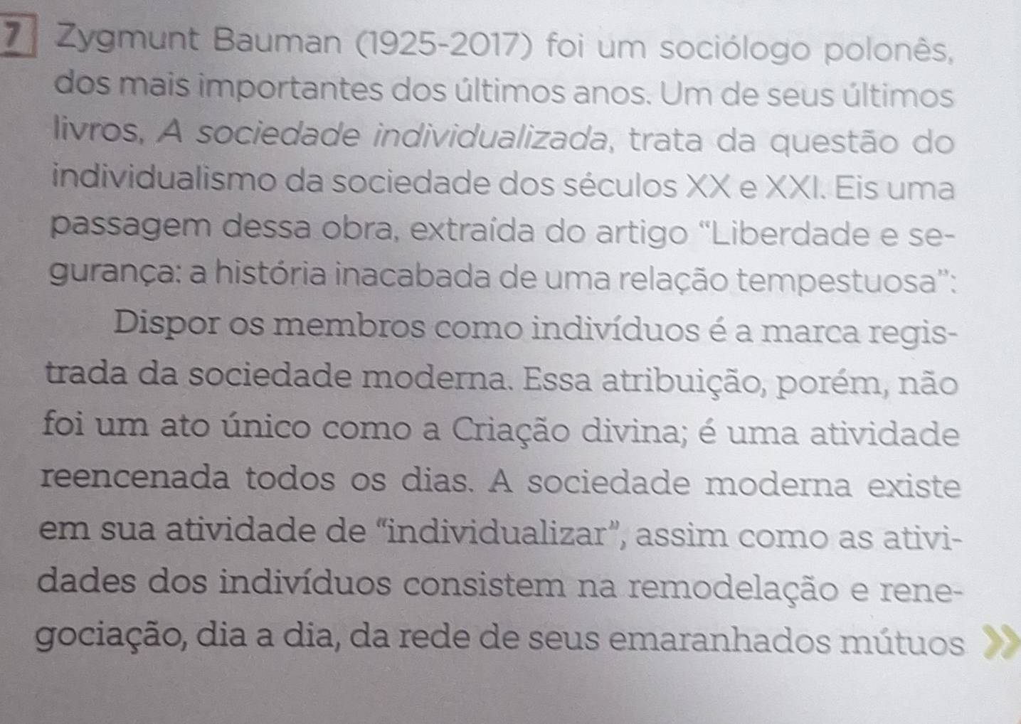 Zygmunt Bauman (1925-2017) foi um sociólogo polonês, 
dos mais importantes dos últimos anos. Um de seus últimos 
livros, A sociedade individualizada, trata da questão do 
individualismo da sociedade dos séculos XX e XXI. Eis uma 
passagem dessa obra, extraída do artigo "Liberdade e se- 
gurança: a história inacabada de uma relação tempestuosa'': 
Dispor os membros como indivíduos é a marca regis- 
trada da sociedade moderna. Essa atribuição, porém, não 
foi um ato único como a Criação divina; é uma atividade 
reencenada todos os dias. A sociedade moderna existe 
em sua atividade de “individualizar”, assim como as ativi- 
dades dos indivíduos consistem na remodelação e rene- 
gociação, dia a dia, da rede de seus emaranhados mútuos