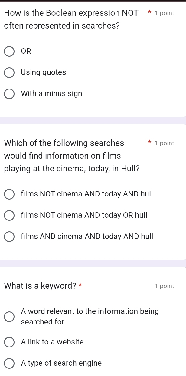 How is the Boolean expression NOT * 1 point
often represented in searches?
OR
Using quotes
With a minus sign
Which of the following searches 1 point
would find information on films
playing at the cinema, today, in Hull?
films NOT cinema AND today AND hull
films NOT cinema AND today OR hull
films AND cinema AND today AND hull
What is a keyword? * 1 point
A word relevant to the information being
searched for
A link to a website
A type of search engine