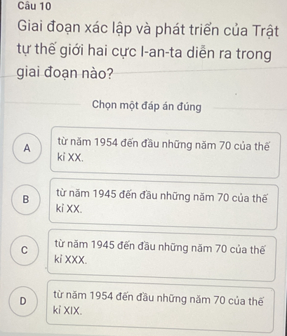 Giai đoạn xác lập và phát triển của Trật
tự thế giới hai cực I-an-ta diễn ra trong
giai đoạn nào?
Chọn một đáp án đúng
A từ năm 1954 đến đầu những năm 70 của thế
ki XX.
B từ năm 1945 đến đầu những năm 70 của thế
kỉ XX.
từ năm 1945 đến đầu những năm 70 của thế
C ki XXX.
D từ năm 1954 đến đầu những năm 70 của thế
kỉ XIX.