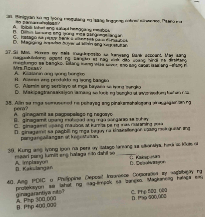 Binigyan ka ng iyong magulang ng isang linggong school allowance. Paano mo
ito pamamahalaan?
A. Ibibili lahat ang salapi hanggang maubos
B. Bilhin lamang ang iyong mga pangangailangan
C. Itatago sa piggy bank o alkansya para di-maubos
D. Magiging impulse buyer at bilhin ang kagustuhan
37.Si Mrs. Roxas ay nais magdeposito sa kanyang Bank account. May isang
nagpakilalang agent ng bangko at nag alok dito upang hindi na direktang 
magtungo sa bangko. Bilang isang wise saver, ano ang dapat isaalang --alang ni
Mrs.Roxas?
A. Kilalanin ang iyong bangko
B. Alamin ang produkto ng iyong bangko
C. Alamin ang serbisyo at mga bayarin sa iyong bangko
D. Makipagtransaksiyon lamang sa loob ng bangko at awtorisadong tauhan nito.
38. Alin sa mga sumusunod na pahayag ang pinakamahalagang pinaggagamitan ng
pera?
A. ginagamit sa pagpapalago ng negosyo
B. ginagamit upang matupad ang mga pangarap sa buhay
C. ginagamit upang maubos at kumita pa ng mas maraming pera
D. ginagamit sa pagbili ng mga bagay na kinakailangan upang matugunan ang
pangangailangan at kagustuhan.
39. Kung ang iyong ipon na pera ay itatago lamang sa alkansiya, hindi ito kikita at
maari pang lumiit ang halaga nito dahil sa_
A. Implasyon C. Kakapusan
B. Kakulangan D. Debalwasyon
40. Ang PDIC o Philippine Deposit Insurance Corporation ay nagbibigay ng
proteksyon sa lahat ng nag-iimpok sa bangko. Magkanong halaga ang
ginagarantiya nito?
A. Php 300,000 C. Php 500, 000
B. Php 400,000 D. Php 600,000