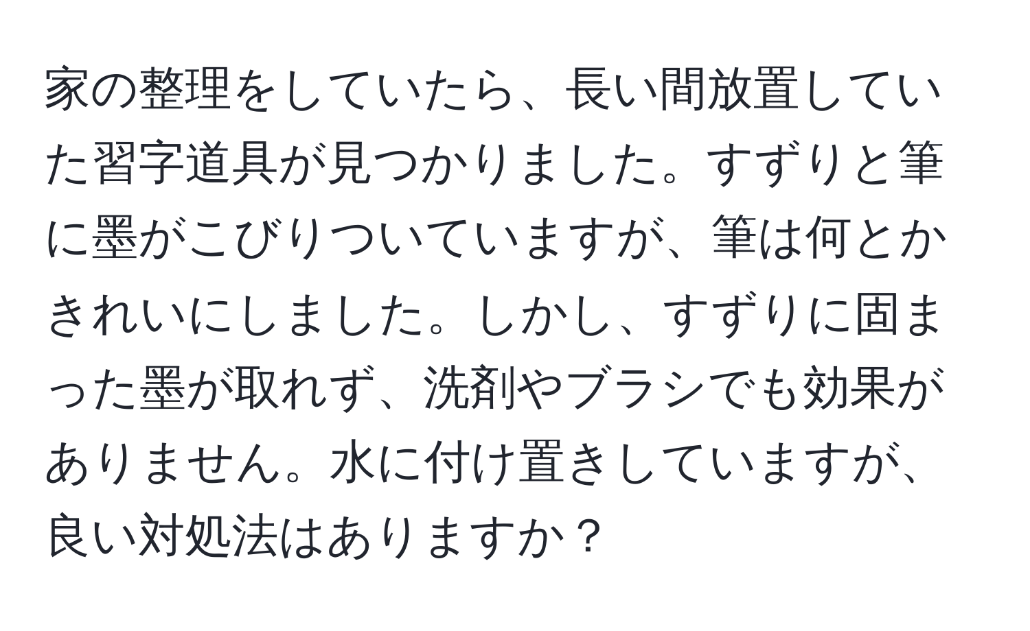 家の整理をしていたら、長い間放置していた習字道具が見つかりました。すずりと筆に墨がこびりついていますが、筆は何とかきれいにしました。しかし、すずりに固まった墨が取れず、洗剤やブラシでも効果がありません。水に付け置きしていますが、良い対処法はありますか？