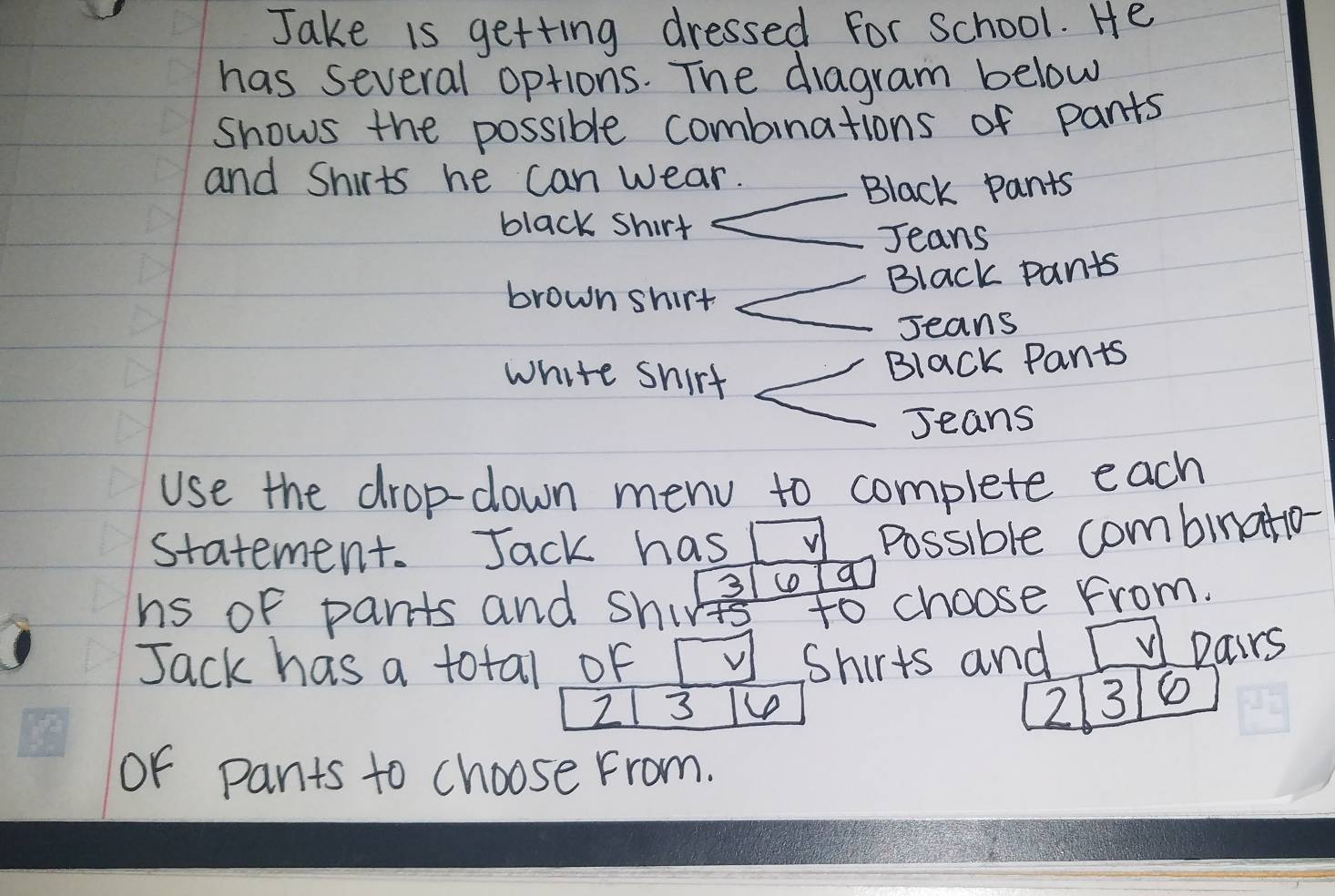 Jake is getting dressed For School. He 
has several options. The diagram below 
shows the possible combinations of pants 
and Shirts he can wear. 
Black pants 
black shirt 
Jeans 
brown shirt 
Black pants 
Jeans 
white shirt 
Black Pants 
Jeans 
use the drop-down menu to complete each 
statement. Jack has 
Possible combinatio-
3 co q 
hs of pants and shirt to choose from. 
Jack has a total of V Shirts and pairs
2 3
2 3
or pants to choose From.