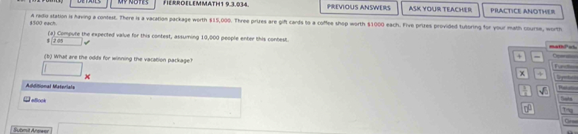 FIERROELEMMATH1 9.3.034. PREVIOUS ANSWERS ASK YOUR TEACHER PRACTICE ANOTHER 
A radio station is having a contest. There is a vacation package worth $15,000. Three prizes are gift cards to a coffee shop worth $1000 each. Five prizes provided tutoring for your math course, worth
$500 each. 
(a) Compute the expected value for this contest, assuming 10,000 people enter this contest.
$ 205 mathPad 
+ 
(b) What are the odds for winning the vacation package? x Oper 
Funde 
x Gytbe 
Additional Materials Rolatic 
Teßook  1/1  sqrt(□ )
Sats 
□^(□) Trig 
Ciro 
Submit Answer