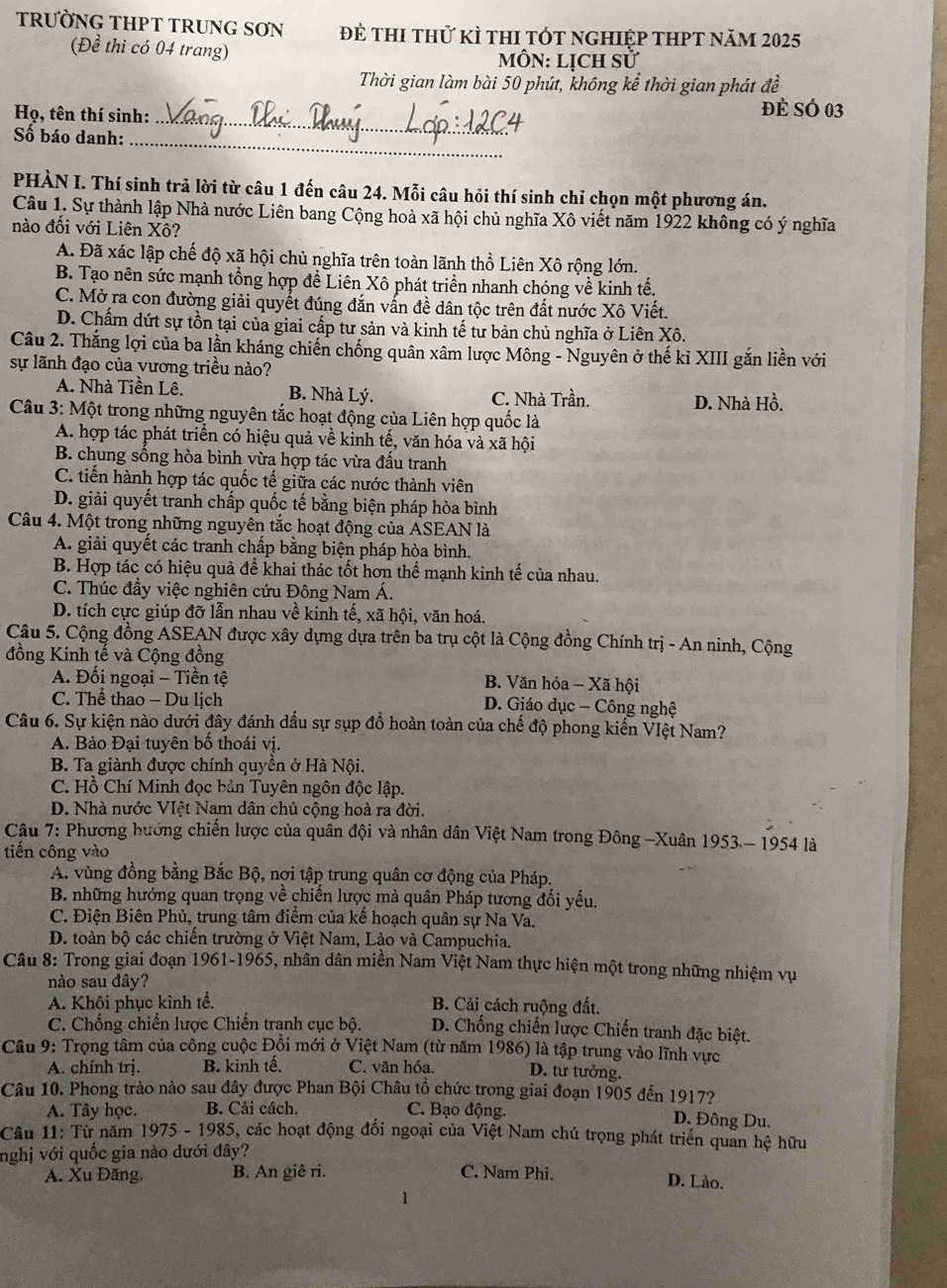 TRƯỜNG THPT TRUNG SƠN để thi thử kì thI tót nghiệp thPt năm 2025
(Đề thi có 04 trang)
MÔN: Lịch sử
Thời gian làm bài 50 phút, không kể thời gian phát đề
Họ, tên thí sinh:_
đẻ SÓ 03
_
Số báo danh:
PHÀN I. Thí sinh trả lời từ câu 1 đến câu 24. Mỗi câu hỏi thí sinh chỉ chọn một phương án.
Câu 1. Sự thành lập Nhà nước Liên bang Cộng hoà xã hội chủ nghĩa Xô viết năm 1922 không có ý nghĩa
nào đổi với Liên Xô?
A. Đã xác lập chế độ xã hội chủ nghĩa trên toàn lãnh thổ Liên Xô rộng lớn.
B. Tạo nên sức mạnh tổng hợp đề Liên Xô phát triển nhanh chóng về kinh tế.
C. Mở ra con đường giải quyết đúng đắn vấn đề dân tộc trên đất nước Xô Viết.
D. Chấm dứt sự tồn tại của giai cấp tư sản và kinh tế tư bản chủ nghĩa ở Liên Xô.
Câu 2. Thắng lợi của ba lần kháng chiến chống quân xâm lược Mông - Nguyên ở thế kỉ XIII gắn liền với
sự lãnh đạo của vương triều nào?
A. Nhà Tiền Lê. B. Nhà Lý. C. Nhà Trần.
D. Nhà Hồ.
Câu 3: Một trong những nguyên tắc hoạt động của Liên hợp quốc là
A. hợp tác phát triển có hiệu quả về kinh tế, văn hóa và xã hội
B. chung sống hòa bình vừa hợp tác vừa đấu tranh
C. tiến hành hợp tác quốc tế giữa các nước thành viên
D. giải quyết tranh chấp quốc tế bằng biện pháp hòa bình
Câu 4. Một trong những nguyên tắc hoạt động của ASEAN là
A. giải quyết các tranh chấp bằng biện pháp hòa bình.
B. Hợp tác có hiệu quả để khai thác tốt hơn thể mạnh kinh tế của nhau.
C. Thúc đầy việc nghiên cứu Đông Nam Á.
D. tích cực giúp đỡ lẫn nhau về kinh tế, xã hội, văn hoá.
Câu 5. Cộng đồng ASEAN được xây dựng dựa trên ba trụ cột là Cộng đồng Chính trị - An ninh, Cộng
đồng Kinh tế và Cộng đồng
A. Đối ngoại - Tiền tệ B. Văn hóa - Xã hội
C. Thể thao - Du lịch D. Giáo dục - Công nghệ
Câu 6. Sự kiện nào dưới đây đánh dấu sự sụp đồ hoàn toàn của chế độ phong kiến VIệt Nam?
A. Bảo Đại tuyên bố thoái vị.
B. Ta giành được chính quyền ở Hà Nội.
C. Hồ Chí Minh đọc bản Tuyên ngôn độc lập.
D. Nhà nước VIệt Nam dân chủ cộng hoà ra đời.
Câu 7: Phương hướng chiến lược của quân đội và nhân dân Việt Nam trong Đông -Xuân 1953 - 1954 là
tiến công vào
A. vùng đồng bằng Bắc Bộ, nơi tập trung quân cơ động của Pháp.
B. những hướng quan trọng về chiến lược mà quân Pháp tương đối yếu.
C. Điện Biên Phủ, trung tâm điểm của kế hoạch quân sự Na Va.
D. toàn bộ các chiến trường ở Việt Nam, Lào và Campuchia.
Câu 8: Trong giai đoạn 1961-1965, nhân dân miền Nam Việt Nam thực hiện một trong những nhiệm vụ
nào sau đây?
A. Khôi phục kinh tế.  B. Cải cách ruộng đất.
C. Chống chiến lược Chiến tranh cục bộ.  D. Chống chiến lược Chiến tranh đặc biệt.
Câu 9: Trọng tâm của công cuộc Đồi mới ở Việt Nam (từ năm 1986) là tập trung vào lĩnh vực
A. chính trị. B. kinh tế. C. văn hóa. D. tư tưởng.
Câu 10. Phong trào nào sau đây được Phan Bội Châu tổ chức trong giai đoạn 1905 đến 1917?
A. Tây học. B. Cải cách. C. Bạo động. D. Đông Du.
Câu 11: Từ năm 1975 - 1985, các hoạt động đối ngoại của Việt Nam chú trọng phát triển quan hệ hữu
nghị với quốc gia nào đưới đây?
A. Xu Đăng. B. An giê ri. C. Nam Phi.
D. Lào.
1
