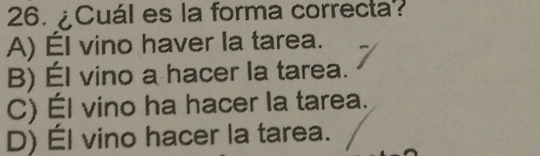 ¿Cuál es la forma correcta?
A) Él vino haver la tarea.
B) Él vino a hacer la tarea.
C) Él vino ha hacer la tarea.
D) Él vino hacer la tarea.