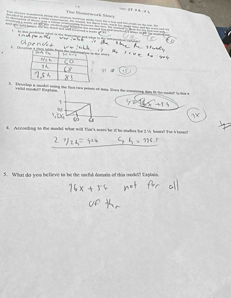 1.6 Date 
The Homework Story 
Tim always wondered about the relation between study time for a test and his result on the test. He 
decided to perform a little experiment. He would, for three tests, track his study time and his score and try 
to determine if there was a linear relationship between the two. He studied'% your for his first test and 
and one half heurs for his third test and received a score of 83
received a score of 60. He studied one hourfor his second test and received a score of on. He studied one 
lIn this problem what is the dependent and what is the independent variable? 
2. Develop a data story. 
3. Develop a model using the first two points of data. Does the remaining data fit the model? Is this a 
valid model? Explain. 
4. According to the model what will Tim’s score be if he studies for 2 ½ hours? For 4 hours? 
5. What do you believe to be the useful domain of this model? Explain.