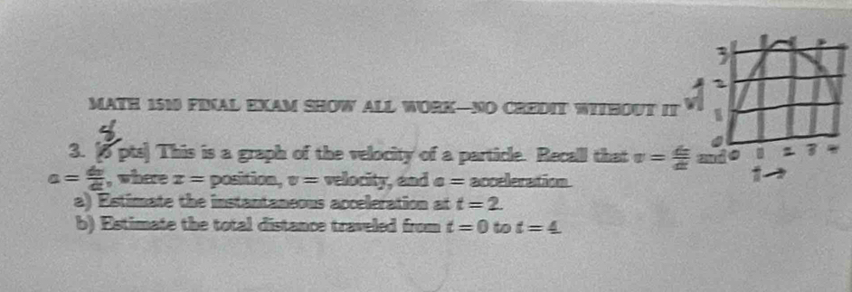 MATH 1510 FINAL EXAM SHOW ALL WORK—NO CREDIT WITHOUT IT a 2 
1 
3. [5 pts] This is a graph of the velocity of a particle. Recall that v= dx/dt  and 3
a= dv/dt  , where x= position, v= velocity, and a= acceleration 
a) Estimate the instantaneous acceleration at t=2. 
b) Estimate the total distance traveled from t=0 to t=4