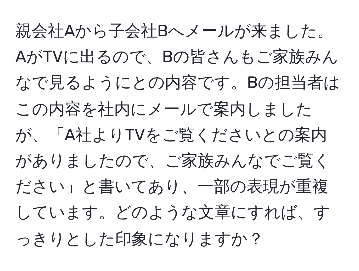 親会社Aから子会社Bへメールが来ました。AがTVに出るので、Bの皆さんもご家族みんなで見るようにとの内容です。Bの担当者はこの内容を社内にメールで案内しましたが、「A社よりTVをご覧くださいとの案内がありましたので、ご家族みんなでご覧ください」と書いてあり、一部の表現が重複しています。どのような文章にすれば、すっきりとした印象になりますか？