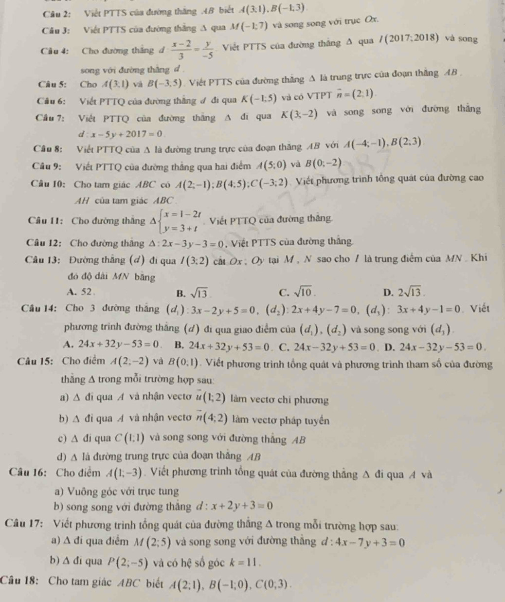 Viết PTTS của đường thắng AB biết A(3,1),B(-1,3)
Câu 3: Viết PTTS của đường thắng A qua M(-1;7) và song song với trục Ox.
Câu 4: Cho đường thắng d  (x-2)/3 = y/-5  Viết PTTS của đường thắng A qua I(2017;2018) và song
song với đường thắng d .
Câu 5: Cho A(3,1) vá B(-3,5) Viết PTTS của đường thắng A là trung trực của đoạn thắng AB 
Câu 6: Viết PTTQ của đường thắng đ đi qua K(-1;5) và có VTPT vector n=(2,1).
Cầu 7: Việt PTTQ của đường thắng A đi qua K(3;-2) và song song với đường thắng
d:x-5y+2017=0.
Cầu 8: Viết PTTQ của A là đường trung trực của đoạn thăng AB với A(-4;-1),B(2;3)
Câu 9: Viết PTTQ của đường thắng qua hai điểm A(5;0) và B(0;-2)
Câu 10: Cho tam giác ABC có A(2;-1);B(4;5);C(-3;2) Viết phương trình tông quát của đường cao
AH của tam giác ABC
Câu 11: Cho đường thắng Delta beginarrayl x=1-2t y=3+tendarray. Viết PTTQ của đường thắng
Câu 12: Cho đường thắng △ :2x-3y-3=0 ,  Viết PTTS của đường thắng
Câu 13: Đường thắng (đ) đi qua I(3;2) cất Ox ; Oy tại M , N sao cho / là trung điểm của MN . Khi
đó độ dài MN băng
A. 52 B. sqrt(13). C. sqrt(10). D. 2sqrt(13).
Cầu 14: Cho 3 đường thắng (d_1):3x-2y+5=0,(d_2):2x+4y-7=0,(d_1):3x+4y-1=0 Viết
phương trình đường thẳng (d) đi qua giao điểm của (d_1),(d_2) và song song với (d_3).
A. 24x+32y-53=0 B. 24x+32y+53=0. C. 24x-32y+53=0. D. 24x-32y-53=0.
Câu 15: Cho điểm A(2,-2) và B(0,1). Viết phương trình tổng quát và phương trình tham số của đường
thẳng △ tr long mỗi trường hợp sau:
a) △ đi qua A và nhận vecto vector u(1;2) làm vectơ chi phương
b) △ d i qua A và nhận vecto vector n(4;2) làm vectơ pháp tuyển
c) △ di qua C(1,1) và song song với đường thẳng AB
d) △ la đường trung trực của đoạn thắng AB
Câu 16: Cho điểm A(1;-3). Viết phương trình tổng quát của đường thẳng Δ đi qua A và
a) Vuông góc với trục tung
b) song song với đường thắng d : x+2y+3=0
Câu 17: Viết phương trình tổng quát của đường thắng Δ trong mỗi trường hợp sau:
a) △ di qua diểm M(2;5) và song song với đường thắng d:4x-7y+3=0
b) △ di qua P(2;-5) và có hệ số góc k=11.
Cầu 18: Cho tam giác ABC biết A(2;1),B(-1;0),C(0;3).