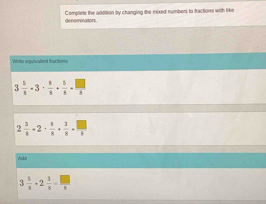 Complete the addition by changing the mixed numbers to fractions with like 
denominators. 
Write equivalent fractions
3 5/8 =3·  8/8 + 5/8 = □ /8 
2 3/8 =2·  8/8 + 3/8 = □ /8 
Add
3 5/8 +2 3/8 = □ /8 