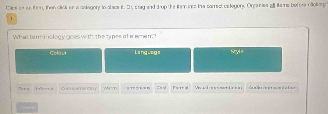 Click on an item, then click on a category to place it. Or, drag and drop the item into the correct category. Organise all items before clicking
1
What terminology goes with the types of element?
Colour Language Style
Tone Informal Complementary Warm Harmonious Cool Formal Visual representation Audio representation
Chesk