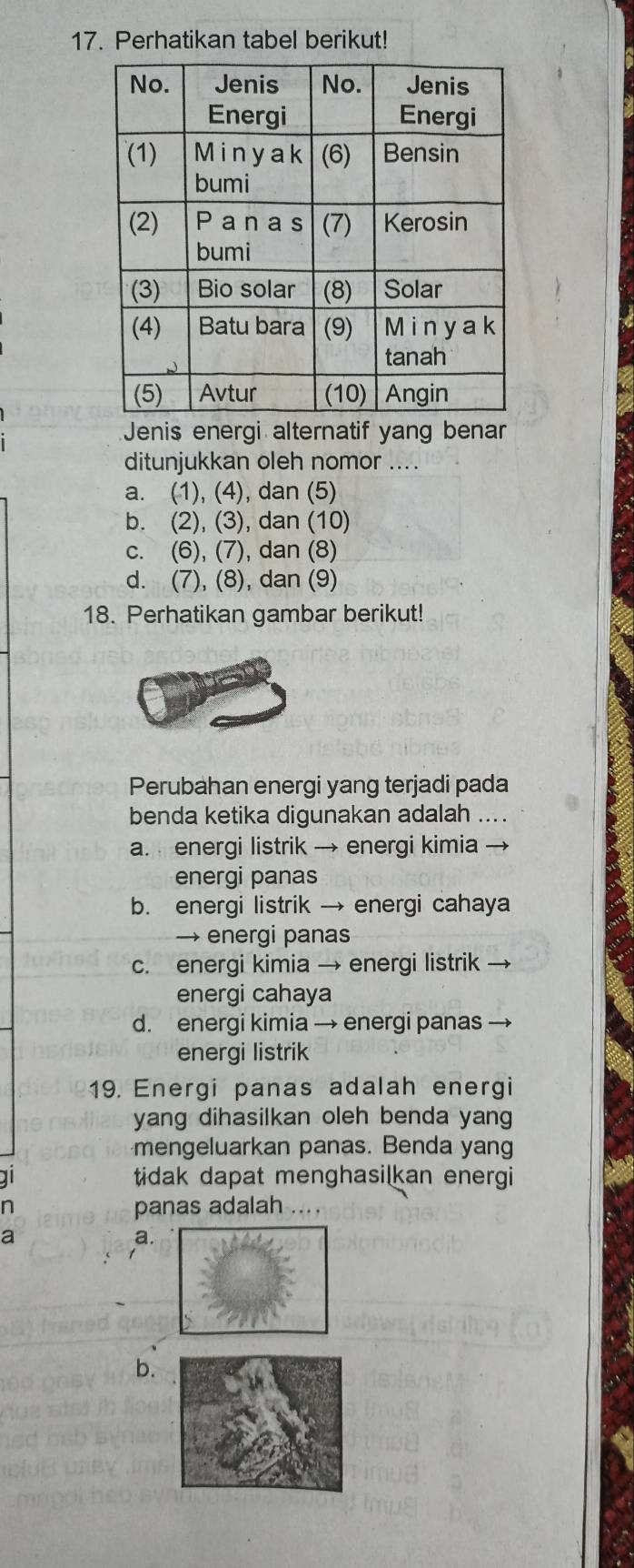 Perhatikan tabel berikut!
Jenis energi alternatif yang benar
ditunjukkan oleh nomor ....
a. (1), (4), dan (5)
b. (2), (3), dan (10)
c. (6), (7), dan (8)
d. (7), (8), dan (9)
18. Perhatikan gambar berikut!
Perubahan energi yang terjadi pada
benda ketika digunakan adalah ....
a. energi listrik → energi kimia →
energi panas
b. energi listrik → energi cahaya
→ energi panas
c. energi kimia → energi listrik
energi cahaya
d. energi kimia → energi panas
energi listrik
19. Energi panas adalah energi
yang dihasilkan oleh benda yang
mengeluarkan panas. Benda yang
a tidak dapat menghasilkan energi
n panas adalah ....
a
a.
b.