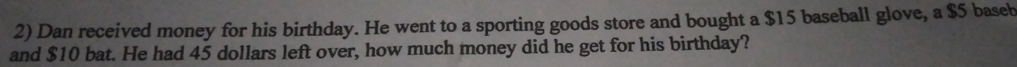 Dan received money for his birthday. He went to a sporting goods store and bought a $15 baseball glove, a $5 baseb 
and $10 bat. He had 45 dollars left over, how much money did he get for his birthday?