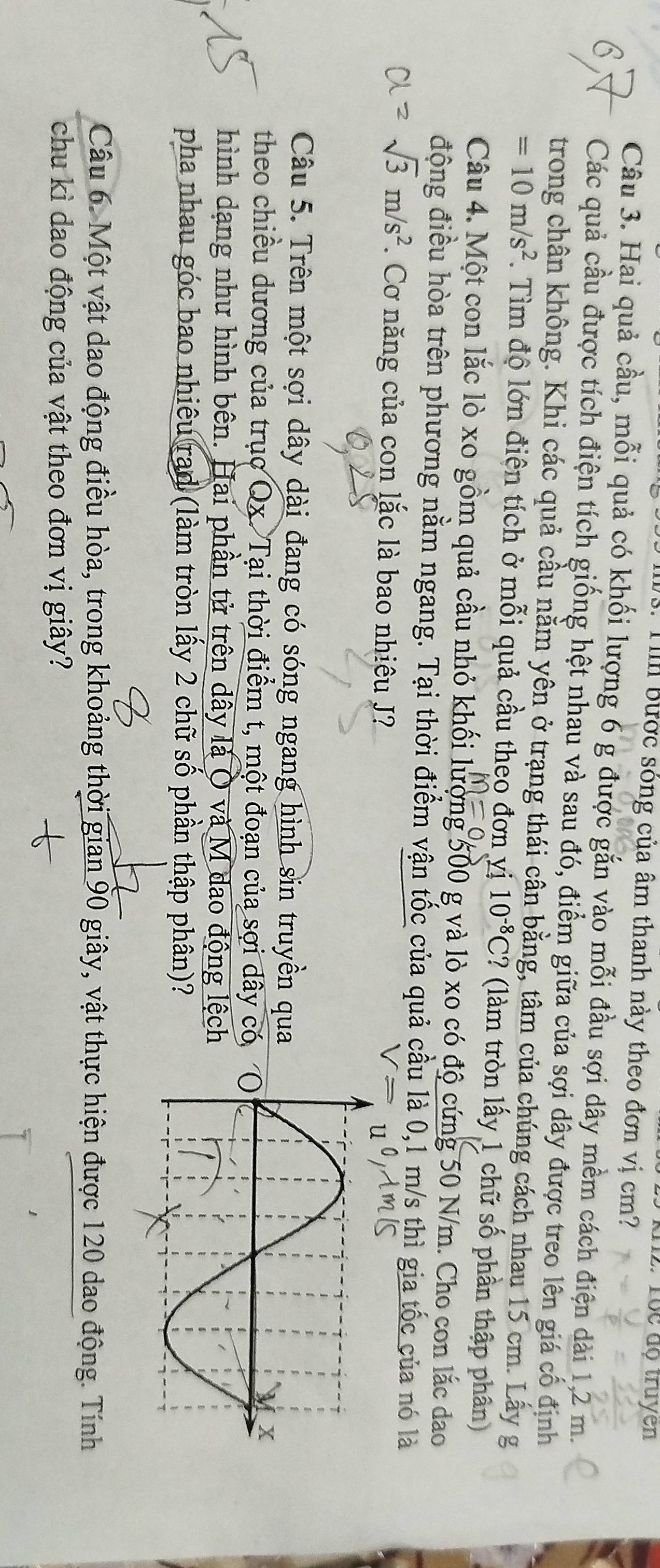 Tộc độ truyen
:  T bược sóng của âm thanh này theo đơn vị cm?
Câu 3. Hai quả cầu, mỗi quả có khối lượng 6 g được gắn vào mỗi đầu sợi dây mềm cách điện dài 1,2 m.
Các quả cầu được tích điện tích giống hệt nhau và sau đó, điểm giữa của sợi dây được treo lên giá cố định
trong chân không. Khi các quả cầu nằm yên ở trạng thái cân bằng, tâm của chúng cách nhau 15 cm. Lấy g
=10m/s^2. Tìm độ lớn điện tích ở mỗi quả cầu theo đơn yị 10^(-8)C ? (làm tròn lấy 1 chữ số phần thập phân)
Câu 4. Một con lắc lò xo gồm quả cầu nhỏ khối lượng 500 g và lò xo có độ cứng 50 N/m. Cho con lắc đao
động điều hòa trên phương nằm ngang. Tại thời điểm vận tốc của quả cầu là 0,1 m/s thì gia tốc của nó là
sqrt(3)m/s^2. Cơ năng của con lắc là bao nhiêu J?
Câu 5. Trên một sợi dây dài đang có sóng ngang hình sin truyền qua
theo chiều dương của trục Qx. Tại thời điểm t, một đoạn của sợi dây có
hình dạng như hình bên. Hai phần tử trên dây là Ô và M đao động lệch
pha nhau góc bao nhiêu rad (làm tròn lấy 2 chữ số phần thập phân)?
Câu 6. Một vật dao động điều hòa, trong khoảng thời gian 90 giây, vật thực hiện được 120 dao động. Tính
chu kì dao động của vật theo đơn vị giây?