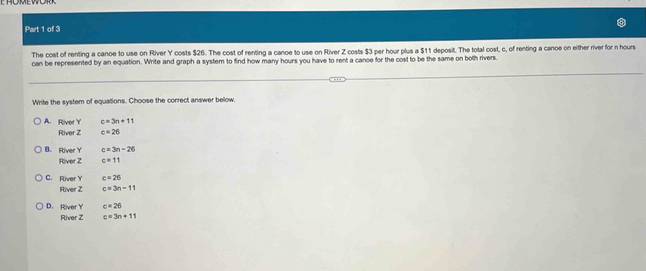 The cost of renting a canoe to use on River Y costs $26. The cost of renting a canoe to use on River Z costs $3 per hour plus a $11 deposit. The total cost, c, of renting a canoe on either river for n hours
can be represented by an equation. Write and graph a system to find how many hours you have to rent a canoe for the cost to be the same on both rivers.
Write the system of equations. Choose the correct answer below.
A. River Y c=3n+11
River Z c=26
B. River Y c=3n-26
River Z c=11
C. River Y c=26
River Z c=3n-11
D. River Y c=26
River Z c=3n+11