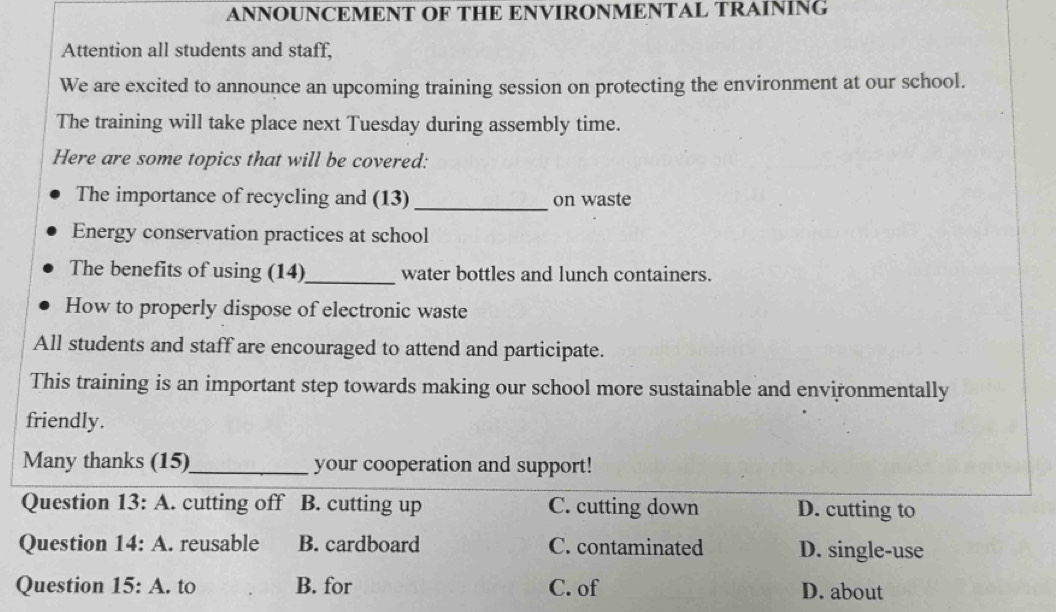 ANNOUNCEMENT OF THE ENVIRONMENTAL TRAINING
Attention all students and staff,
We are excited to announce an upcoming training session on protecting the environment at our school.
The training will take place next Tuesday during assembly time.
Here are some topics that will be covered:
The importance of recycling and (13) _on waste
Energy conservation practices at school
The benefits of using (14)_ water bottles and lunch containers.
How to properly dispose of electronic waste
All students and staff are encouraged to attend and participate.
This training is an important step towards making our school more sustainable and environmentally
friendly.
Many thanks (15) _your cooperation and support!
Question 13:A . cutting off B. cutting up C. cutting down D. cutting to
Question 14:A . reusable B. cardboard C. contaminated D. single-use
Question 15:A. to B. for C. of D. about