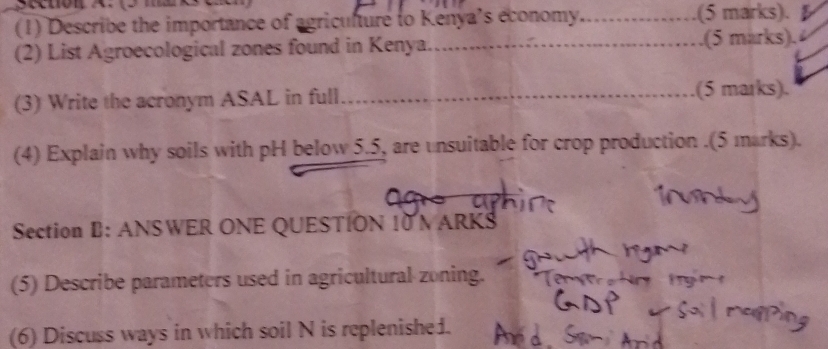 (1) Describe the importance of agriculture to Kenya’s économy._ .(5 marks). 
(2) List Agroecological zones found in Kenya. __.(5 marks). 
(3) Write the acronym ASAL in full _.(5 marks). 
(4) Explain why soils with pH below 5.5, are unsuitable for crop production .(5 marks). 
Section B: ANSWER ONE QUESTION 10 N ARKS 
(5) Describe parameters used in agricultural zoning. 
(6) Discuss ways in which soil N is replenished.