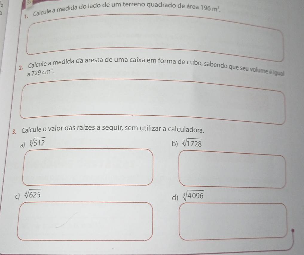 、 1. Calcule a medida do lado de um terreno quadrado de área 196m^2. 
2. Calcule a medida da aresta de uma caixa em forma de cubo, sabendo que seu volume é igual
a729cm^3. 
3. Calcule o valor das raízes a seguir, sem utilizar a calculadora. 
a) sqrt[3](512) b) sqrt[3](1728)
c) sqrt[4](625) sqrt[4](4096)
d)