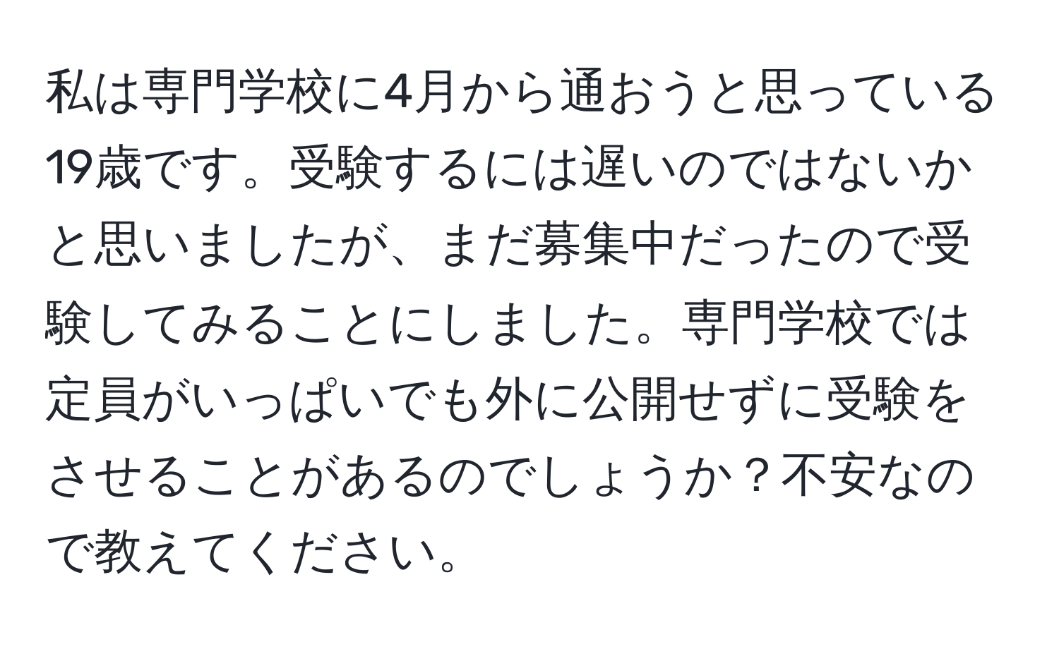 私は専門学校に4月から通おうと思っている19歳です。受験するには遅いのではないかと思いましたが、まだ募集中だったので受験してみることにしました。専門学校では定員がいっぱいでも外に公開せずに受験をさせることがあるのでしょうか？不安なので教えてください。