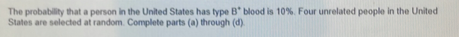 The probability that a person in the United States has type B^+ blood is 10%. Four unrelated people in the United 
States are selected at random. Complete parts (a) through (d).