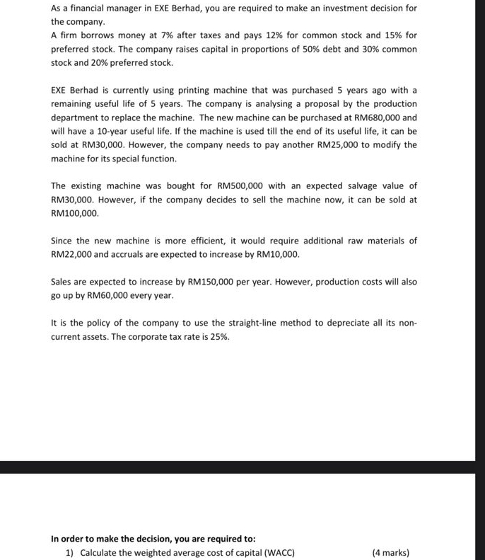 As a financial manager in EXE Berhad, you are required to make an investment decision for 
the company. 
A firm borrows money at 7% after taxes and pays 12% for common stock and 15% for 
preferred stock. The company raises capital in proportions of 50% debt and 30% common 
stock and 20% preferred stock. 
EXE Berhad is currently using printing machine that was purchased 5 years ago with a 
remaining useful life of 5 years. The company is analysing a proposal by the production 
department to replace the machine. The new machine can be purchased at RM680,000 and 
will have a 10-year useful life. If the machine is used till the end of its useful life, it can be 
sold at RM30,000. However, the company needs to pay another RM25,000 to modify the 
machine for its special function. 
The existing machine was bought for RM500,000 with an expected salvage value of
RM30,000. However, if the company decides to sell the machine now, it can be sold at
RM100,000. 
Since the new machine is more efficient, it would require additional raw materials of
RM22,000 and accruals are expected to increase by RM10,000. 
Sales are expected to increase by RM150,000 per year. However, production costs will also 
go up by RM60,000 every year. 
It is the policy of the company to use the straight-line method to depreciate all its non- 
current assets. The corporate tax rate is 25%. 
In order to make the decision, you are required to: 
1) Calculate the weighted average cost of capital (WACC) (4 marks)