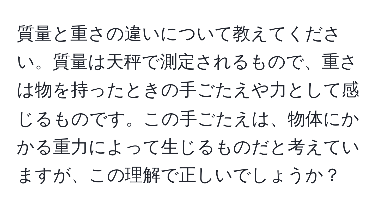 質量と重さの違いについて教えてください。質量は天秤で測定されるもので、重さは物を持ったときの手ごたえや力として感じるものです。この手ごたえは、物体にかかる重力によって生じるものだと考えていますが、この理解で正しいでしょうか？