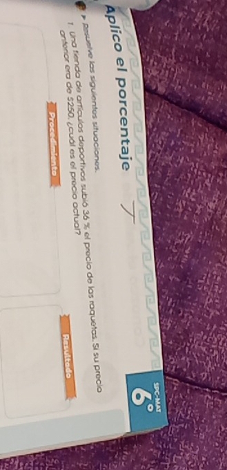 SPC-MAT 
6° 
Aplico el porcentaje 
Resuelve las siguientes situaciones. 
1. Una fienda de artículos deportivos subió 36 % el precio de las raquetas. Si su precio 
anterior era de $250, ¿cuál es el precio actual? 
Resultado 
Proced ento