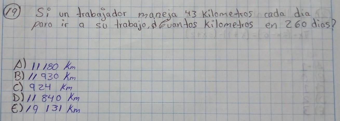 Si un frabagador maneja 43 kilometros cada dia
paro ir a so trabajo, evan tos kilomefros en 260 dias?
A) 11180 Km
B) 11 930 Km
c) 9zH Km
D) /I 8H0 Km
E) /9 131 Km