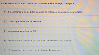 Ter uma solução informatizada de WMS na distribuidora é importante para:
A Processamento de pedidos, controle de estoque e gerenciamento de dados.
B Apenas para controle de estoque.
C Apenas para controle do RH.
D Para controlar pedidos e auxiliar a área comercial da distribuídora.
E Para auxiliar a área comercial da distribuidora apenas.