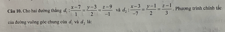 Cho hai đường thẳng d_1: (x-7)/1 = (y-3)/2 = (z-9)/-1  và d_2: (x-3)/-7 = (y-1)/2 = (z-1)/3 . Phương trình chính tắc 
của đường vuông góc chung của d_1 và d_2 là: