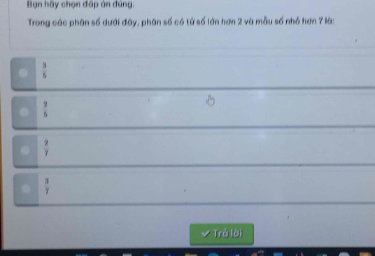 Bạn hãy chọn đáp án đúng.
Trong các phân số dưới đây, phân số có tử số lớn hơn 2 và mẫu số nhỏ hơn 7 là:
.  3/5 
 2/5 

 2/7 
 3/7 
✔ Trá lời