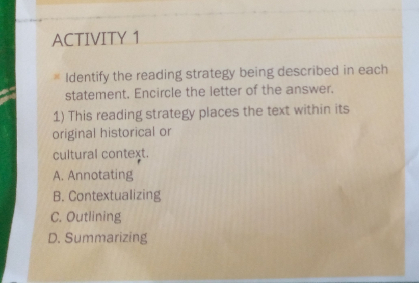 ACTIVITY 1
Identify the reading strategy being described in each
statement. Encircle the letter of the answer.
1) This reading strategy places the text within its
original historical or
cultural context.
A. Annotating
B. Contextualizing
C. Outlining
D. Summarizing