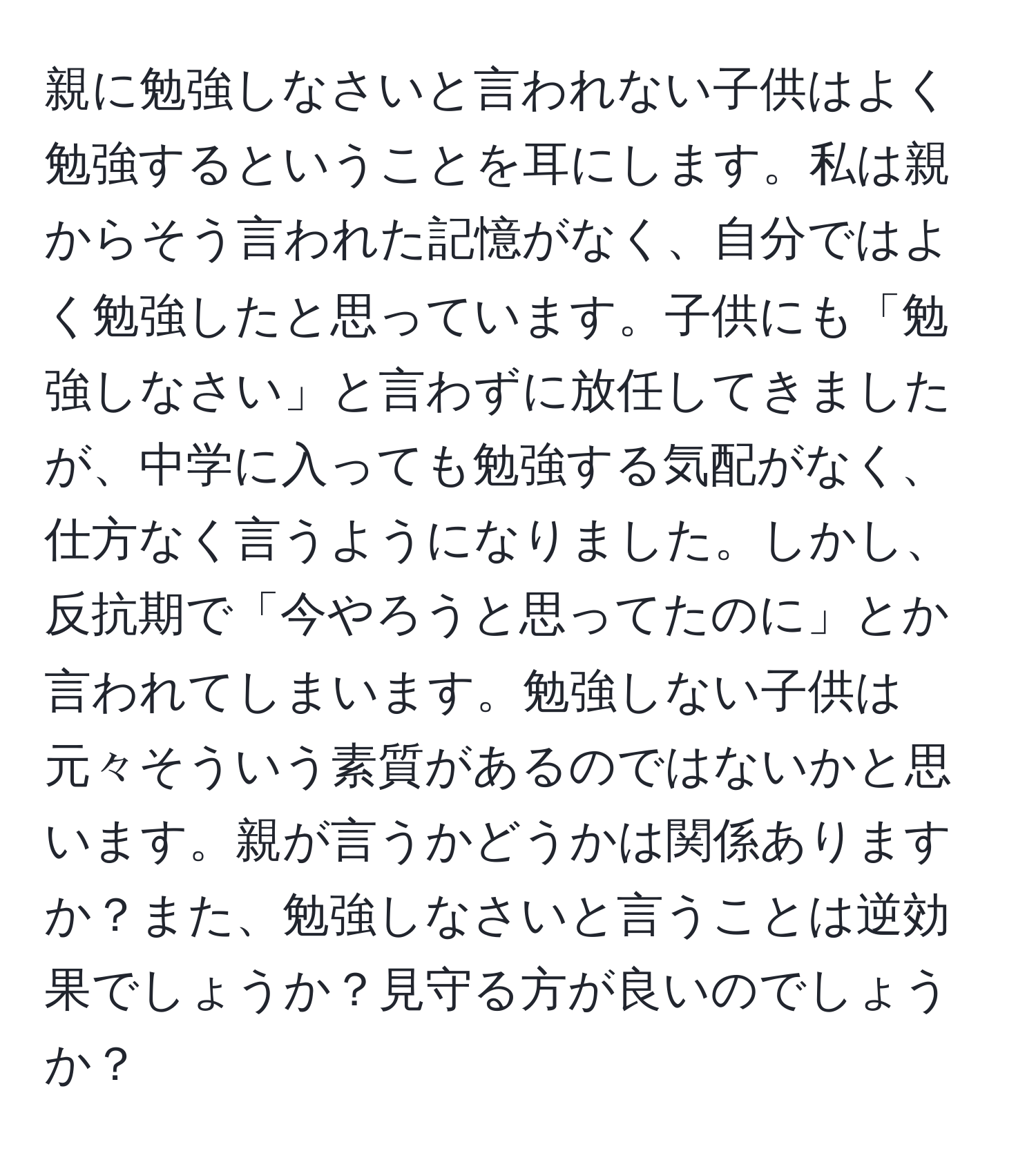 親に勉強しなさいと言われない子供はよく勉強するということを耳にします。私は親からそう言われた記憶がなく、自分ではよく勉強したと思っています。子供にも「勉強しなさい」と言わずに放任してきましたが、中学に入っても勉強する気配がなく、仕方なく言うようになりました。しかし、反抗期で「今やろうと思ってたのに」とか言われてしまいます。勉強しない子供は元々そういう素質があるのではないかと思います。親が言うかどうかは関係ありますか？また、勉強しなさいと言うことは逆効果でしょうか？見守る方が良いのでしょうか？