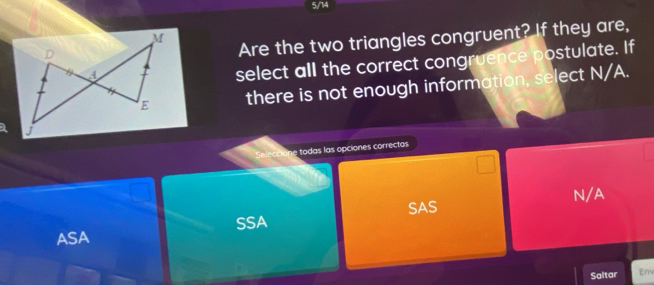 5/14
Are the two triangles congruent? If they are,
select all the correct congruence postulate. If
there is not enough information, select N/A.
Seleccione todas las opciones correctas
SAS N/A
ASA SSA
Saltar Em