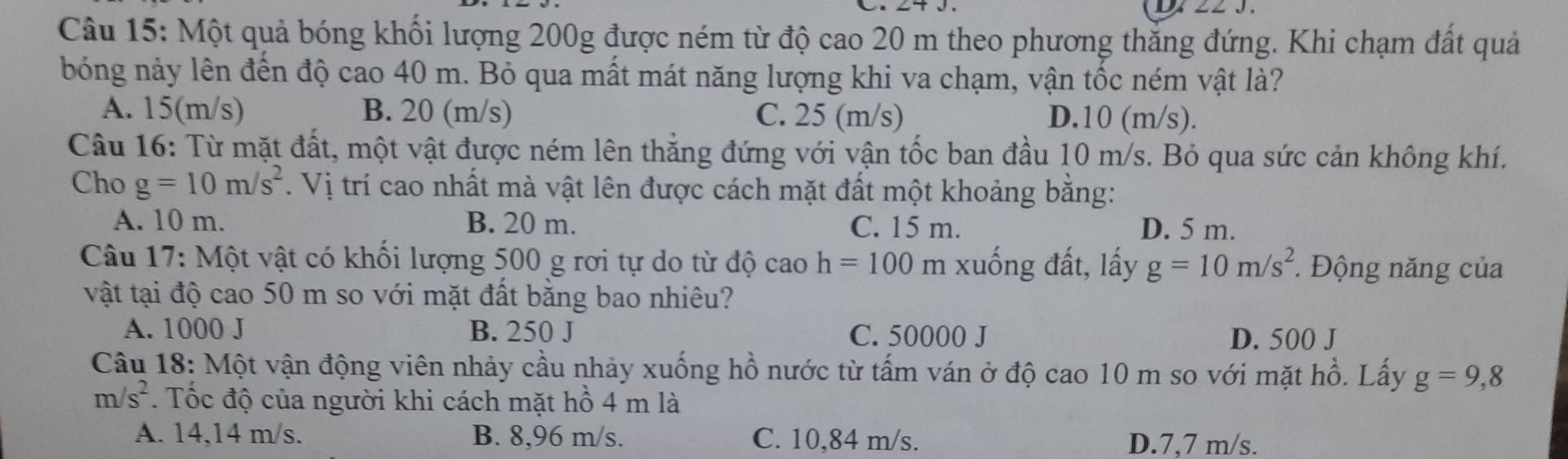 Một quả bóng khối lượng 200g được ném từ độ cao 20 m theo phương thăng đứng. Khi chạm đất quả
bóng này lên đến độ cao 40 m. Bỏ qua mất mát năng lượng khi va chạm, vận tốc ném vật là?
A. 15(m/s) B. 20 (m/s) C. 25 (m/s) D. 10 (m/s).
Câu 16: Từ mặt đất, một vật được ném lên thắng đứng với vận tốc ban đầu 10 m/s. Bỏ qua sức cản không khí.
Cho g=10m/s^2. Vị trí cao nhất mà vật lên được cách mặt đất một khoảng bằng:
A. 10 m. B. 20 m. C. 15 m. D. 5 m.
Câu 17: Một vật có khối lượng 500 g rơi tự do từ độ cao h=100 m xuống đất, lấy g=10m/s^2 * Động năng của
vật tại độ cao 50 m so với mặt đất bằng bao nhiêu?
A. 1000 J B. 250 J C. 50000 J D. 500 J
Câu 18: Một vận động viên nhảy cầu nhảy xuống hồ nước từ tấm ván ở độ cao 10 m so với mặt hồ. Lấy g=9,8
m/s^2. Tốc độ của người khi cách mặt hồ 4 m là
A. 14,14 m/s. B. 8,96 m/s. C. 10,84 m/s. D. 7,7 m/s.