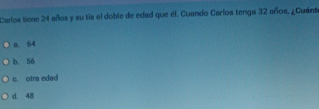 Carlos tiene 24 años y su tía el doble de edad que él. Cuando Carlos tenga 32 años, ¿Cuánte
a. 64
b. 56
c. otra edad
d. 48
