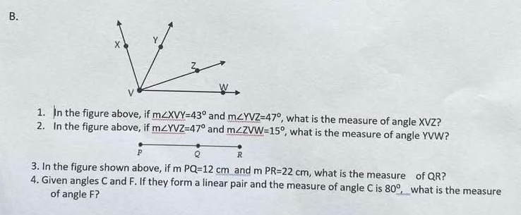 In the figure above, if m∠ XVY=43° and m∠ YVZ=47° ', what is the measure of angle XVZ? 
2. In the figure above, if m∠ YVZ=47° and m∠ ZVW=15° ', what is the measure of angle YVW?
P
R
3. In the figure shown above, if mPQ=12cm and mPR=22cm , what is the measure of QR? 
4. Given angles C and F. If they form a linear pair and the measure of angle C is 80° , what is the measure 
of angle F?