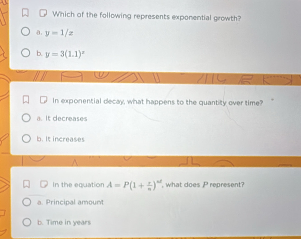 Which of the following represents exponential growth?
a. y=1/x
b. y=3(1.1)^x
In exponential decay, what happens to the quantity over time?
a. It decreases
b. It increases
In the equation A=P(1+ r/n )^nd , what does P represent?
a. Principal amount
b. Time in years