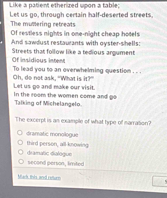 Like a patient etherized upon a table;
Let us go, through certain half-deserted streets,
The muttering retreats
Of restless nights in one-night cheap hotels
And sawdust restaurants with oyster-shells:
Streets that follow like a tedious argument
Of insidious intent
To lead you to an overwhelming question . . .
Oh, do not ask, “What is it?”
Let us go and make our visit.
In the room the women come and go
Talking of Michelangelo.
The excerpt is an example of what type of narration?
dramatic monologue
third person, all-knowing
dramatic dialogue
second person, limited
Mark this and return S