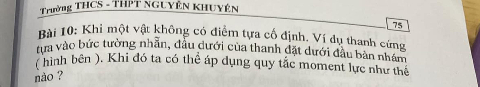 Trường THCS - THPT NGUYÊN KHUYÊN
75
Bài 10: Khi một vật không có điểm tựa cố định. Ví dụ thanh cứng 
tựa vào bức tường nhẫn, đầu dưới của thanh đặt dưới đầu bàn nhám 
( hình bên ). Khi đó ta có thể áp dụng quy tắc moment lực như thế 
nào ?