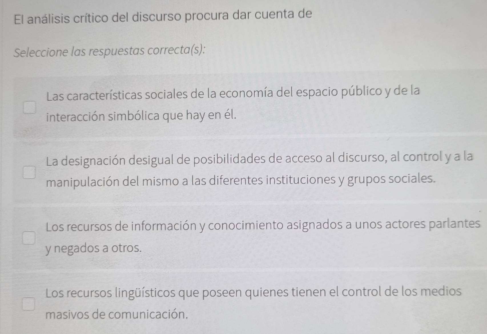 El análisis crítico del discurso procura dar cuenta de
Seleccione las respuestas correcta(s):
Las características sociales de la economía del espacio público y de la
interacción simbólica que hay en él.
La designación desigual de posibilidades de acceso al discurso, al control y a la
manipulación del mismo a las diferentes instituciones y grupos sociales.
Los recursos de información y conocimiento asignados a unos actores parlantes
y negados a otros.
Los recursos lingüísticos que poseen quienes tienen el control de los medios
masivos de comunicación.